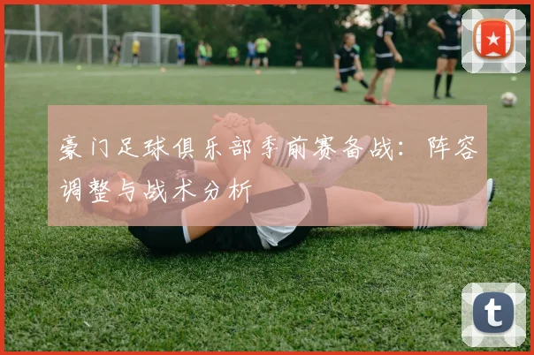 豪门足球俱乐部季前赛备战：阵容调整与战术分析