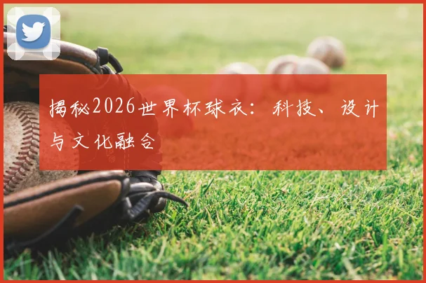 揭秘2026世界杯球衣：科技、设计与文化融合